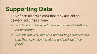 Supporting Data
● 60% of participants stated that they use online
delivery 1-2 times a week
○ “[Ordering online is] a lot easier, I don’t like talking
on the phone”
○ “[Online delivery] allows a person to go run errands
and then swing by the place and pick up [their
food]”
 