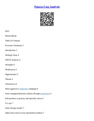 Panera Case Analysis
[pic]
Panera Bread
Table of Contents
Executive Summary 3
Introduction 3
Strategic Issue 4
SWOT Analysis 4
Strengths 4
Weaknesses 5
Opportunities 5
Threats 5
Alternatives 6
More aggressive marketing campaign 6
Enter untapped domestic markets through franchising 6
Sell products in grocery and specialty stores 6
Co–ops 7
Enter foreign market 7
Open more stores in low penetration markets 7
 