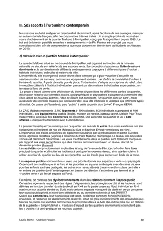 Laurie Berho – Clothilde Poulain 10
)))4!"(6!%22#'+6!:!;<-'=%*&6$(!.#*+($2#'%&*!
Nous avons souhaité analyser un projet réalisé récemment, après l’écriture de ces ouvrages, mais par
un autre urbaniste français, afin de comparer les thèmes traités. Un exemple proche de nous et en
cours d’achèvement est le quartier Malbosc à Montpellier, conçu par François Kern depuis 1999. Le
but est de faire un parallèle entre les « enseignements » de Ph. Panerai et un projet que nous
connaissons bien, afin de comprendre ce que nous pouvons en tirer en tant qu’étudiants architectes
en 2010.
!"#0&,&''E'*#&F*D#'*#98&,3.*,#G&'-1)D#<#G1%3H*''.*,#
Le quartier Malbosc situé au nord-ouest de Montpellier, est organisé en fonction de la richesse
naturelle du site, de son relief et de ses espaces verts. Sa conception s'appuie sur l'idée de nature
dominante et la combinaison de différents aménagements paysagers à différents types d'habitat :
habitats individuels, collectifs et maisons de ville.
L’ensemble du site est organisé autour d’une place centrale qui a pour vocation d'accueillir les
services (station de tramway, commerces, équipement scolaire…) et d'offrir la convivialité d'un lieu à
l'entrée du quartier. A partir de cette grande place, l'urbanisation s'adapte aux caprices du relief : des
immeubles collectifs à l'habitat individuel en passant par des maisons individuelles superposées, en
terrasse à flanc de pente.
"Le projet s'inscrit comme une déclinaison du thème du parc dans les différentes parties du quartier,
déclinaison réactive aux identités locales, typographiques et paysagères s'adaptant à la mémoire des
lieux. Dans ce nouveau quartier, l'idée de nature est dominante, "un quartier dans un parc", mais
aussi celle des identités locales que produisent des lieux dits intimistes et adaptés aux différents types
d'habitat. On passe de l'échelle du parc "public" à celle du jardin plus "privé". François KERN
La ZAC Malbosc représente 2.100 logements (1100 collectifs, 600 individuels superposés et 400
individuels), des équipements publics (écoles, maison de retraite, plateau sportif, Maison Pour Tous
Rosa Parks), ainsi que des commerces de proximité, une supérette de quartier et un « pôle
affaires » marquant la transition avec Euromédecine.
Le premier travail que l’on remarque sur ce quartier est celui de la voirie. Les voies existantes ont été
conservées et intégrées (la rue de Malbosc au Sud et l’avenue Ernest Hemingway au Nord).
L’importance des traces anciennes est également soulignée par la préservation en partie Sud des
terres agricoles rentables (vignes) à proximité du Parc Malbosc réaménagé. Le réseau des nouvelles
voiries est clairement hiérarchisé : les voies d’entrée/sortie dans le quartier sont fortement marquées
par rapport aux voies secondaires, qui elles mêmes communiquent avec un réseau discret de
dessertes privées. Annexe 6
Les activités sont principalement implantées le long de l’avenue de Fès, ceci afin d’en faire l’axe
principal du quartier et d’inciter les habitants à pratiquer le nouveau réseau, ainsi que les voisins à
entrer au cœur du quartier au lieu de se concentrer sur les tracés plus anciens en limite de la zone.
Les espaces publics sont nombreux, avec une priorité donnée aux espaces « verts » ou paysagés.
Cependant on constate que si le Parc et les placettes ou squares aménagés avec des aires de jeux
pour les enfants sont très pratiqués, les autres sont assez déserts (notamment la « place centrale »
en entrée de quartier dont l’aménagement en bassin de rétention n’est même pas terminé et la
« coulée verte » qui lie cet espace au Parc).
De même, on constate des dysfonctionnements dans les relations bâtiment / espace public.
Certes les logements respectent des règles d’alignements, les typologies de bâti et les hauteurs sont
définies en fonction du relief du site (collectif en R+4 sur la partie basse au Nord, individuel en R+1
maximum sur la partie élevée au Sud), mais certains espaces manquent de clarté en ce qui concerne
leur statut (public/privé), et sont donc délaissés ou au contraire colonisés à tort. Annexe 7
Quant aux commerces, leur signalétique est faible, l’éclairage purement fonctionnel pour la
chaussée, et l’absence de stationnements réservés induit de gros encombrements des chaussées aux
heures de pointe. Ce sont des commerces de proximité utiles à la ZAC elle-même mais qui, en dehors
de la supérette « Simply Market », n’ont pas d’impact sur les quartiers environnants et n’incitent pas
les « voisins » à venir pratiquer ce nouveau quartier.
 