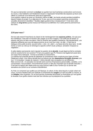 Laurie Berho – Clothilde Poulain 11
On peut se demander comment va évoluer ce quartier tout neuf (certaines constructions sont encore
en cours), si les habitants vont finalement réussir à s’approprier l’ensemble des espaces qui leurs sont
offerts ou continuer à se retrancher dans leurs logements.
Une question majeure se pose sur l’évolution même du bâti : les tracés actuels semblent prédéfinis
depuis l’origine du projet, il y a déjà plus de 10 ans, que va-t-il se passer quand les constructions
actuelles deviendront obsolètes ? Quelles règles guideront leur remplacement ? C’est dans cette
optique du long terme que les travaux de Panerai et sa définition d’un cadre pérenne prennent tout
leur sens.
#
/"#I3#H18,#%18)#J#
De tout cela ressort l’importance du dessin et de l’aménagement des espaces publics, non pas pour
leur esthétique, mais bien en fonction des usages qu’on leur imagine. Il ne suffit pas de laisser un
espace vide pour en faire une place, il faut lui amener des qualités d’ambiance, des équipements, une
desserte suffisante pour que cet espace prenne vie et à son tour crée « la ville ». Il faut que le
dialogue entre public et privé, souvent entre « vide » et « plein », se fasse dans les deux sens : le bâti
donne un sens au vide qui en échange lui apporte confort visuel, pratique, sensation d’espace ou
végétation…
A cette relation permanente vient s’ajouter la question de la densité, à quel degré se fait le contraste
entre le construit et le non-construit ? C’est une question que Ph. Panerai s’est également posé dans
son essai Paris métropole : Formes et échelles du Grand-Paris.
La maîtrise de la densité permet de dépasser la contradiction entre construire pour loger et limiter
l'étalement urbain. Une même densité peut se traduire par des dispositions formelles diverses (une
tour / 2 immeubles / rangée de maisons = même densité mais occupation du sol différente).
Mais comme il dit, « la sensation de densité est la somme d'impressions personnelles, variables, où la
concentration, l'accumulation, l'encombrement jouent un rôle plus important que la densité mesurée ».
C’est bien le rapport des objets entre eux plus que leur taille ou leur nombre qui va donner des
sensations de confort ou au contraire d’étouffement.
Au final, on comprend que quelle que soit l’époque, la culture, le lieu dans lequel un projet urbain est
conçu, sa force résidera dans son aptitude à comprendre les usages qu’il doit accueillir ou induire, et
à s’adapter à leur évolution. Ce ne sont pas les contraintes techniques ou financières qui vont guider
la réussite d’une greffe urbaine mais bien les individus qui la pratiqueront au quotidien.
 