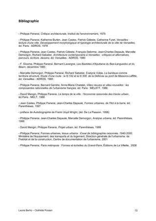 Laurie Berho – Clothilde Poulain 13
0&=;'%23&(
- Philippe Panerai, Critique architecturale, Institut de l'environnement, 1975
- Philippe Panerai, Katherine Burlen, Jean Castex, Patrick Céleste, Catherine Furet, Versailles :
lecture d'une ville. Développement morphologique et typologie architecturale de la ville de Versailles,
éd. Paris : ADROS, 1978
- Philippe Panerai, Jean Castex, Patrick Céleste, François Delorme, Jean-Charles Depaule, Marcelle
Demorgon, Richard Sabatier, Architecture contemporaine à Versailles : critiques et alternatives,
parcours, écriture, dessins, éd. Versailles : ADROS, 1980
- F. Divome, Philippe Panerai, Bernard Lavergne, Les Bastides d'Aquitaine du Bas-Languedoc et du
Béarn, décembre 1985
- Marcelle Demorgon, Philippe Panerai, Richard Sabatier, Evelyne Volpe, La banlieue comme
territoire structuré. Etude d'une route : la N.192 et la N.308, de la Défense au pont de Maisons-Laffitte,
éd. Versailles : ADROS, 1985
- Philippe Panerai, Bernard Gendre, Anne-Marie Chatelet, Villes neuves et villes nouvelles : les
composantes rationnelles de l'urbanisme français, éd. Paris : MELATT, 1986
- David Mangin, Philippe Panerai, Le temps de la ville : l'économie raisonnée des tracés urbain,
éd.Paris : MELT, 1988
- Jean Castex, Philippe Panerai, Jean-Charles Depaule, Formes urbaines, de l'îlot à la barre, éd.
Parenthèses, 1997
- préface de Autobiographie de Frank Lloyd Wright, (éd. De La Passion, 1998)
- Philippe Panerai, Jean-Charles Depaule, Marcelle Demorgon, Analyse urbaine, éd. Parenthèses,
1999
- David Mangin, Philippe Panerai, Projet urbain, éd. Parenthèses, 1999
- Philippe Panerai, Formes urbaines, tissus urbains : Essai de bibliographie raisonnée, 1940-2000,
Ministère de l'équipement, des transports et du logement, Direction générale de l'urbanisme, de
l'habitat et de la construction, Centre de documentation de l'urbanisme, 2001
- Philippe Panerai, Paris métropole : Formes et échelles du Grand-Paris, Éditions de La Villette, 2008
 