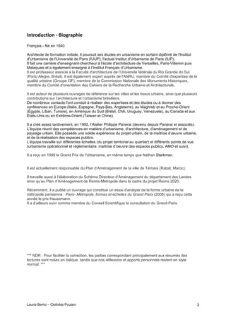 Laurie Berho – Clothilde Poulain 3
)*+'#,-.+&#*!/!0'%23&(!
Français - Né en 1940
Architecte de formation initiale, il poursuit ses études en urbanisme en sortant diplômé de l'Institut
d'Urbanisme de l'Université de Paris (IUUP), l'actuel Institut d'Urbanisme de Paris (IUP).
Il fait une carrière d'enseignant-chercheur à l'école d'architecture de Versailles, Paris-Villemin puis
Malaquais et a également enseigné à l’Institut Français d’Urbanisme.
Il est professeur associé à la Faculté d'architecture de l'Université fédérale du Rio Grande do Sul
(Porto Alegre, Brésil). Il est également expert auprès de l'ANRU, membre du Comité d'expertise de la
qualité urbaine (Groupe I3F), membre de la Commission Nationale des Monuments Historiques,
membre du Comité d'orientation des Cahiers de la Recherche Urbaine et Architecturale.
Il est auteur de plusieurs ouvrages de référence sur les villes et les tissus urbains, ainsi que plusieurs
contributions sur l’architecture et l’urbanisme brésiliens.
De nombreux contacts l'ont conduit à réaliser des expertises et des études ou à donner des
conférences en Europe (Italie, Espagne, Pays-Bas, Angleterre), au Maghreb et au Proche-Orient
(Égypte, Liban, Tunisie), en Amérique du Sud (Brésil, Chili, Uruguay, Venezuela), au Canada et aux
États-Unis ou en Extrême-Orient (Taiwan et Chine).
Il a créé assez tardivement, en 1992, l’Atelier Philippe Panerai (devenu depuis Panerai et associés).
L’équipe réunit des compétences en matière d’urbanisme, d’architecture, d’aménagement et de
paysage urbain. Elle possède une solide expérience du projet urbain, de la maîtrise d’œuvre urbaine,
et de la réalisation des espaces publics.
L’équipe travaille sur différentes échelles (du projet territorial au quartier) et différents points de vue
(urbanisme opérationnel et règlementaire, maîtrise d’oeuvre des espaces publics, AMO et suivi).
Il a reçu en 1999 le Grand Prix de l’Urbanisme, en même temps que Nathan Starkman.
Il est actuellement responsable du Plan d’Aménagement de la ville de Témara (Rabat, Maroc).
Il travaille aussi à l’élaboration du Schéma Directeur d’Aménagement du département des Landes
ainsi qu’au Plan d’Aménagement de Reims-Métropole dans le cadre du projet Reims 2020.
Récemment, il a publié un ouvrage qui constitue un essai d'analyse de la forme urbaine de la
métropole parisienne : Paris- Métropole, formes et échelles du Grand Paris (2008) qui a reçu cette
année le prix Haussmann.
Il a d’ailleurs suivi comme membre du Conseil Scientifique la consultation du Grand-Paris.
*** NDR : Pour faciliter la correction, les parties correspondant principalement aux résumés des
lectures sont mises en italique, tandis que nos réflexions et apports personnels restent en style
normal. ***
 