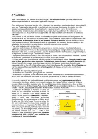 Laurie Berho – Clothilde Poulain 5
/"#0,12*3#+,-&.%#
Avec David Mangin, Ph. Panerai écrit cet ouvrage à vocation didactique qui mêle observations,
réflexions personnelles et exemples d’application de projet.
Ce « guide » part du constat que les villes s'étendent par opérations ponctuelles depuis les années 50
sans que l'organisation d'ensemble ne soit pensée ou repensée. Le manque de relation entre les
réseaux viaires existants et les dessertes locales « autoconstruites » crée de nombreuses
discontinuités, et l'aspect des bâtiments est toujours privilégié au détriment des relations de ces
bâtiments entre eux. Il souhaite donc « reprendre à la base » le lien entre théories et pratiques
urbaines.
Tout d'abord, la ville est définie comme un « cadre susceptible de s'adapter aux changements de
modes de vie et aux modifications économiques ». L'hypothèse de travail est donc l'importance d'une
relation entre le découpage du sol et les types de bâtiments à édifier, afin de donner un cadre
initial au tissu urbain qui favorisera par la suite la colonisation des espaces, leur appropriation, leur
adaptation à une évolution certaine, tout en restant le plus économe possible.
Pour cela, les auteurs préconisent de :
- repenser les techniques de lotissement, en prenant en compte plusieurs échelles et situations
différentes, notamment l’évolution des contextes démographiques. Mangin et Panerai insistent sur la
distinction entre le lot, « unité opératoire », soumis à des contraintes techniques ou programmatiques,
et la parcelle, « unité d'usage » individuel ou collectif.
- engager la production courante, c’est-à-dire ne pas se limiter à des « expériences urbaines » isolées
et coûteuses, généraliser de nouveaux processus de production urbaine.
Le projet urbain est « l'instrument de médiation entre l'architecture et la ville », il suggère des formes
plus qu'il ne les dessine, pour permettre l'adaptation à un contexte en constante évolution. Un
élément de définition majeur sera donc la permanence de l’espace public et sa distinction des
espaces privés. Le but affirmé de cet ouvrage est donc de donner des exemples de méthodes pour
« créer les conditions de l'édification et de la gestion du tissu », articuler des architectures
diverses par :
- le contrôle des espaces publics majeurs,
- le définition des caractères typologiques des bâtiments,
- la définition d'un rythme, d'une alternance entre zones actives/secteurs résidentiels/équipements/... ,
le tout dans une démarche rationnelle et économe qui permet par la suite un meilleur entretien.
La première partie de leur méthodologie de projet urbain repose sur le découpage parcellaire.
L'observation des tissus urbains montre que le mélange des types d'édifices est parfois dû à une
pensée initiale, mais bien plus souvent à des substitutions partielles et successives dans un tissu
d'origine homogène. Or les règles d'urbanisme du XX° siècle ont tendance à figer ce tissu dans
un état « idéal », ce qui est à l'encontre de l'évolution normale d'une ville.
La réflexion de Mangin et Panerai va donc se
porter sur les différentes manières d'utiliser un
même lot à l'intérieur d'un même réseau de
voiries, en se basant sur l'exemple « courant »,
défini à partir des contraintes techniques
(fractionnement des constructions en béton armé
de plus de 40m) et d’usage (trames proches de
6m entre voiles pour les logements collectifs ou
pour les maisons en rangées), d'un lot à bâtir A de
36m sur rue par 30m de profondeur (voir schéma
1 ci-contre). Ce découpage simple permet ensuite
par simple division (A/2, A/3, … A/12 – voir
schéma 2 page suivante) d’obtenir des parcelles
régulières de 100 à 1000m2
sans modifier les
conditions de desserte initiales.
Sch. 1 – le lot courant
 