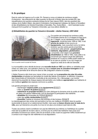 Laurie Berho – Clothilde Poulain 8
))4!8*!2'%+&9-(
Dans le cadre de l’agence qu’il a créé, Ph. Panerai a conçu et réalisé de nombreux projets
d’urbanisme : des extensions de villes (quartier du Bourran à Rodez dans les années 90), des
requalifications de quartiers existants (presqu’ile de Caen depuis 2002), des éco-quartiers (les
coteaux de la Seille à Metz), des plans d’orientation d’aménagement (plateau de Satory à Versailles)
et des réhabilitations de Grands Ensembles à Sarcelles, Pau, Aubervilliers … dont l’exemple le plus
marquant fut le quartier La Teisseire à Grenoble, que nous allons détailler ici.
!"#456&-.'.3&3.1%#78#98&,3.*,#:&#*.))*.,*#<#=,*%1-'*#>#$3*'.*,#0&%*,&.?#!@@AB/C!C#
Ce quartier est composé de nombreux petits
immeubles (barres de 2 à 4 étages) et sept tours
de 11 étages, ce qui représente environ 1250
logements, construits entre 1958 et 1962. Il est
proche du centre et bien pourvu en
équipements, mais a pourtant connu la même
évolution que les autres grands ensembles
construits à cette période : paupérisation des
habitants, dégradation, ghettoïsation.
L’ensemble a fait l’objet d’une première
réhabilitation de 1980 à 1993, mais celle-ci ne
concernait que l’aspect visuel des bâtiments
existants et n’a pas eu d’effet positif visible sur
la vie dans le quartier ni sur son image par
Vue du quartier avant le projet de Panerai rapport au reste de la ville de Grenoble.
La municipalité a donc décidé de lancer une nouvelle étude en 1997 pour définir un véritable projet
urbain sur cette zone, une opération phare qui vise à rompre avec le caractère homogène de ce
quartier et permette de le réinscrire dans la ville (intégration urbaine et sociale).
L’Atelier Panerai a été choisi pour mener à bien ce projet, sur la proposition de créer 24 unités
résidentielles privatisées qui permettent la mixité des statuts d’occupation, la définition d’espaces
bien hiérarchisés et l’introduction d’activités et de commerces. Ce « découpage » qui montre
clairement la propriété de chaque espace doit permettre une meilleure appropriation aux habitants et
une meilleure gestion des espaces communs ou publics.
Les grands principes du projet sont :
- réaménager l’espace public et les équipements Annexe 1
- créer un quartier de jardins Annexe 2
- redistribuer la propriété foncière pour bien distinguer le domaine privé du public et mettre
en place une gestion différenciée, tout en favorisant la participation des habitants
- réhabiliter les immeubles de l’OPALE Annexe 3
- créer des unités résidentielles Annexe 4
- diversifier l’habitat et introduire des activités et des bureaux. Annexe 5
Le réaménagement des voiries doit permettre à la fois une meilleure circulation dans le quartier
(automobile et douce) et un stationnement facilité, mais aussi sa liaison directe avec le reste de la
ville, pour qu’il devienne une partie d’un tout et non plus une enclave à part dans la ville.
Toutes ces actions visent à améliorer non pas les bâtiments eux-mêmes ou l’esthétique du quartier
mais bien la qualité de vie dans celui-ci, à la fois pour le confort des habitants mais aussi pour
permettre l’ouverture aux voisins, faire de cet endroit un lieu vivant et supprimer l’effet d’isolement qui
a conduit à son image de cité malfamée et à sa dégradation.
 