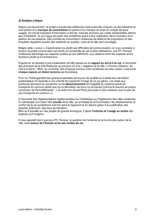 Laurie Berho – Clothilde Poulain 9
/"#$%&'()*#D,.3.98*
Depuis son lancement, ce projet a suscité des adhésions mais aussi des critiques car les habitants se
sont plaints d’un manque de concertation et parfois d’un manque de prise en compte de leurs
usages. Un travail important d’information a été fait, mais les réunions par unités résidentielles attirent
peu d’habitants, ce qui risque de poser des problèmes quant à leur implication dans l’entretien et la
gestion de ces espaces. Des comités de concertation (instances de débat et de proposition) et des
enquêtes régulières auprès des habitants du quartier, voire de la ville sont envisagés.
Malgré cette « erreur » d’appréciation ou plutôt ces difficultés de communication, on a pu constater à
travers ce projet comme dans ses écrits ou l’ensemble de ses autres réalisations, que Ph. Panerai
s’intéresse davantage aux espaces publics qu’aux bâtiments, aux relations entre les espaces et les
fonctions plutôt qu’à l’architecture.
D’après lui, la réussite d’une implantation de bâti repose sur le rapport au sol et à la rue, à l’encontre
des principes de la Cité Radieuse qui est pour lui une « négation de la ville » (Formes Urbaines, de
l’îlot à la barre, 1997). Au contraire, l'ilot s'impose comme unité constitutive du tissu urbain, il assure à
chaque espace un statut reconnu par la pratique.
Pour lui, l’hétérogénéité des grands ensembles est source de qualités et invalide leur démolition
systématique (il l’assimile à une volonté de supprimer l’image de ce qui gêne). Les aides aux
banlieues devraient se concentrer sur le désenclavement et l’inégalité du système actuel de
transports en commun plutôt que sur la démolition de tours ou de barres (comme le résume sa propre
conclusion de Paris-Métropole : « la carte d'un Grand-Paris plus juste et plus solidaire sera le plan de
ses transports en commun »).
A l’encontre des règlementations rigides fondées sur l’esthétique ou l’hygiénisme des villes modernes,
il a développé une vision très sociale de la ville, qui privilégie la communication, les déplacements, le
confort de la vie quotidienne à la fois dans le logement et en dehors grâce à la qualification des
espaces extérieurs, des lieux de transition.
Bien qu’il travaille sur des projets de grande envergure, il place l’individu et l’usage au centre des
espaces qu’il imagine.
Il nous apparaît donc que pour Ph. Panerai, la question de l’urbanisme ne tourne pas autour de la
ville, mais autour de l’humain et de ses modes de vie.
 