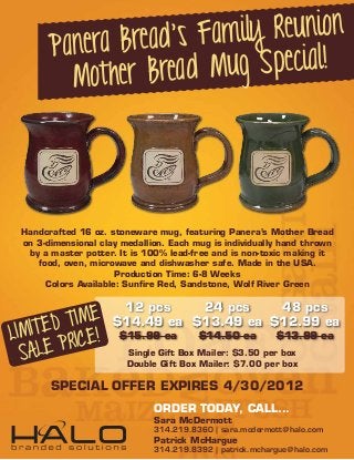 Bread’s Fam ily Reunion
       Panera
         Mot her Bread M ug Special!




 Handcrafted 16 oz. stoneware mug, featuring Panera’s Mother Bread
 on 3-dimensional clay medallion. Each mug is individually hand thrown
  by a master potter. It is 100% lead-free and is non-toxic making it
    food, oven, microwave and dishwasher safe. Made in the USA.
                      Production Time: 6-8 Weeks
      Colors Available: Sunﬁre Red, Sandstone, Wolf River Green



         TIME
                      12 pcs    24 pcs    48 pcs

 IMITED ICE!
                     $14.49 ea $13.49 ea $12.99 ea
L
     LE PR
                      $15.99 ea         $14.50 ea         $13.99 ea

  SA                    Single Gift Box Mailer: $3.50 per box
                        Double Gift Box Mailer: $7.00 per box

       SPECIAL OFFER EXPIRES 4/30/2012
                              ORDER TODAY, CALL...
                              Sara McDermott
                              314.219.8360 | sara.mcdermott@halo.com
                              Patrick McHargue
                              314.219.8392 | patrick.mchargue@halo.com
 
