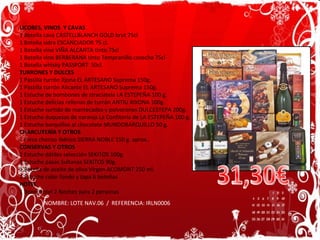 LICORES, VINOS  Y CAVAS 1 Botella cava CASTELLBLANCH GOLD brut 75cl 1 Botella sidra ESCANCIADOR 75 cl. 1 Botella vino VIÑA ALCANTA tinto 75cl 1 Botella vino BERBERANA tinto Tempranillo cosecha 75cl 1 Botella whisky PASSPORT  50cl. TURRONES Y DULCES 1 Pastilla turrón Jijona EL ARTESANO Suprema 150g.  1 Pastilla turrón Alicante EL ARTESANO Suprema 150g.  1 Estuche de bombones de straciatela LA ESTEPEÑA 100 g. 1 Estuche delicias rellenas de turrón ANTIU XIXONA 100g. 1 Estuche surtido de mantecados y polvorones DULCESTEPA 200g. 1 Estuche duquesas de naranja La Confitería de LA ESTEPEÑA 100 g. 1 Estuche barquillos al chocolate MUNDOBARQUILLO 50 g. CHARCUTERÍA Y OTROS 1 Pieza chorizo Ibérico SIERRA NOBLE 150 g. aprox.. CONSERVAS Y OTROS 1 Estuche dátiles selección SEKITOS 100g. 1 Estuche pasas Sultanas SEKITOS 90g. 1 Botella de aceite de oliva Virgen ACOMONT 250 ml. 1 Estuche color fondo y tapa 6 botellas  HOTEL 1 Bono Hotel 2 Noches para 2 personas NOMBRE: LOTE NAV.06  /  REFERENCIA: IRLN0006 31,30€ 