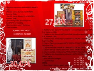 1 Botellas espumoso MARINA ESPUMANTE 75 cl. 1 Pastilla turrón Duro EL ALMENDRO Suprema 200g. 1 Pastilla turrón Blando EL ALMENDRO Suprema 200g. 1 Estuche figuritas de mazapán EL ALMENDRO extra 100g. 1 Bote metálico Merry Christmas 1 caja embalaje NOMBRE: LOTE NAV.07  REFERENCIA: IRLN0007 1 Pastilla turrón Jijona ANTIU XIXONA Formula Original desde 1863 E.N. Suprema 150g. 1 Pastilla turrón Alicante ANTIU XIXONA Formula original desde 1863 E.N. Suprema 150g. 1 Pastilla turrón chocolate crujiente ANTIU XIXONA Etiqueta Roja Suprema 200g. 1 Estuche figuritas mazapán ANTIU XIXONA ETIQUETA NEGRA suprema 100g. 1 Estuche de trufas clásicas al cacao ANTIU XIXONA 100 g. 1 Estuche delicias rellenas de turrón ANTIU XIXONA 100g. 1 Estuche surtido mini turrones ANTIU XIXONA Etiqueta Roja 150 g. 1 Pastilla turrón chocolate con almendra ANTIU XIXONA Etiqueta Blanca 200 g. 1 Bote metálico Bodegón 1 caja embalaje HOTEL 1 Bono Hotel 2 Noches para 2 personas NOMBRE: LOTE NAV.08  /  REFERENCIA: IRLN0008 20,07€ 27,23€ 