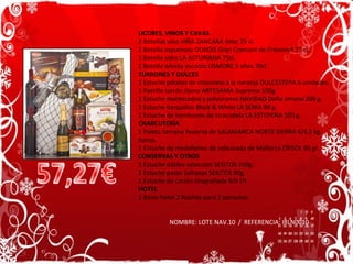 LICORES, VINOS Y CAVAS 2 Botellas vino VIÑA ZANCARA tinto 75 cl. 1 Botella espumoso DUBOIS Gran Cremant de Freixenet 75 cl.  1 Botella sidra LA ASTURIANA 75cl. 1 Botella whisky escocés LISMORE 5 años 70cl. TURRONES Y DULCES 1 Estuche pétalos de chocolate a la naranja DULCESTEPA 6 unidades. 1 Pastilla turrón Jijona ARTESANÍA Suprema 150g  1 Estuche mantecados y polvorones NAVIDAD Doña Jimena 200 g. 1 Estuche barquillos Black & White LA SENIA 98 g. 1 Estuche de bombones de straciatela LA ESTEPEÑA 100 g. CHARCUTERÍA 1 Paleta Serrana Reserva de SALAMANCA NORTE SIERRA 4/4,5 kg. Aprox. 1 Estuche de medallones de sobrasada de Mallorca CRISOL 80 gr. CONSERVAS Y OTROS 1 Estuche dátiles selección SEKITOS 100g. 1 Estuche pasas Sultanas SEKITOS 90g. 1 Estuche de cartón litografiada 9/b f/t HOTEL 1 Bono Hotel 2 Noches para 2 personas NOMBRE: LOTE NAV.10  /  REFERENCIA: IRLN0010 57,27€ 