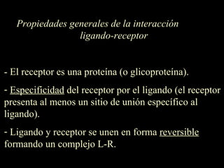 Propiedades generales de la interacción  ligando-receptor - El receptor es una proteína (o glicoproteína). Especificidad  del receptor por el ligando (el receptor presenta al menos un sitio de unión específico al ligando) .   Ligando y receptor se unen en forma  reversible  formando un complejo L-R.  