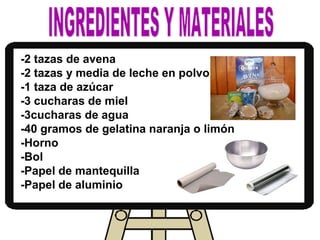 -2 tazas de avena
-2 tazas y media de leche en polvo
-1 taza de azúcar
-3 cucharas de miel
-3cucharas de agua
-40 gramos de gelatina naranja o limón
-Horno
-Bol
-Papel de mantequilla
-Papel de aluminio
 