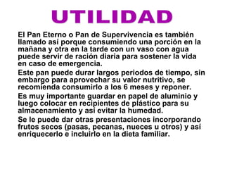 El Pan Eterno o Pan de Supervivencia es también
llamado así porque consumiendo una porción en la
mañana y otra en la tarde con un vaso con agua
puede servir de ración diaria para sostener la vida
en caso de emergencia.
Este pan puede durar largos periodos de tiempo, sin
embargo para aprovechar su valor nutritivo, se
recomienda consumirlo a los 6 meses y reponer.
Es muy importante guardar en papel de aluminio y
luego colocar en recipientes de plástico para su
almacenamiento y así evitar la humedad.
Se le puede dar otras presentaciones incorporando
frutos secos (pasas, pecanas, nueces u otros) y así
enriquecerlo e incluirlo en la dieta familiar.
 