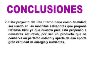  Este proyecto del Pan Eterno tiene como finalidad,Este proyecto del Pan Eterno tiene como finalidad,
ser usado en las mochilas salvadoras que proponeser usado en las mochilas salvadoras que propone
Defensa Civil ya que nuestro país esta propenso aDefensa Civil ya que nuestro país esta propenso a
desastres naturales, por ser un producto que sedesastres naturales, por ser un producto que se
conserva en perfecto estado y aparte de eso aportaconserva en perfecto estado y aparte de eso aporta
gran cantidad de energía y nutrientes.gran cantidad de energía y nutrientes.
 