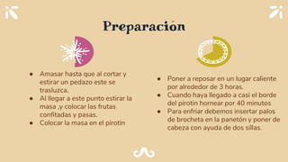 Preparación
● Amasar hasta que al cortar y
estirar un pedazo este se
trasluzca.
● Al llegar a este punto estirar la
masa ,y colocar las frutas
confitadas y pasas.
● Colocar la masa en el pirotin
● Poner a reposar en un lugar caliente
por alrededor de 3 horas.
● Cuando haya llegado a casi el borde
del pirotin hornear por 40 minutos
● Para enfriar debemos insertar palos
de brocheta en la panetón y poner de
cabeza con ayuda de dos sillas.
 