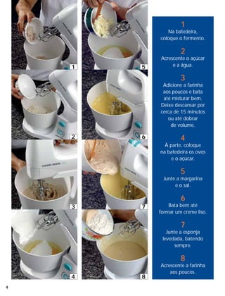 1
               Na batedeira,
            coloque o fermento.

                     2
            Acrescente o açúcar
    1   5        e a água.

                     3
             Adicione a farinha
             aos poucos e bata
             até misturar bem.
            Deixe descansar por
            cerca de 15 minutos
               ou até dobrar
                de volume.

    2   6            4
              À parte, coloque
            na batedeira os ovos
                 e o açúcar.

                     5
             Junte a margarina
                  e o sal.

                     6
    3   7       Bata bem até
            formar um creme liso.

                     7
               Junte a esponja
             levedada, batendo
                   sempre.

                     8
            Acrescente a farinha
                aos poucos.
    4   8
4
 
