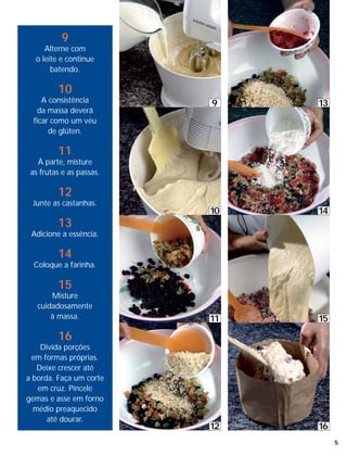 9
     Alterne com
  o leite e continue
       batendo.

         10
     A consistência       9    13
    da massa deverá
  ficar como um véu
       de glúten.

         11
   À parte, misture
 as frutas e as passas.

         12
 Junte as castanhas.
                          10   14
         13
 Adicione a essência.

         14
  Coloque a farinha.

         15
       Misture
   cuidadosamente
       à massa.           11   15

         16
    Divida porções
  em formas próprias.
   Deixe crescer até
a borda. Faça um corte
   em cruz. Pincele
gemas e asse em forno
  médio preaquecido
      até dourar.
                          12   16
                                    5
 
