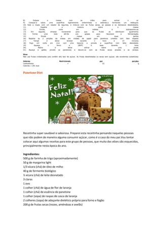 8) Golpeie a massa com as mãos para extrair o ar.
9) Coloque-a sobre uma superfície ligeiramente enfarinhada e estenda-a formando um retângulo.
10) Rale a maçã, com um ralador de legumes, e misture com as frutas secas, as passas e os damascos desidratados.
11) Espalhe a mistura sobre a massa.
12) Enrole, corte em rodelas e sobreponha-as.
13) Em seguida, amasse novamente para que as frutas se distribuam igualmente.
14) Forme uma bola dê-lhe uns golpes para favorecer a fermentação.
15) Divida a massa em duas partes.
16) Reparta as 2 porções da massa em moldes de papel para panetone untados com óleo vegetal.
17) Tampe e deixe levedar durante 1 hora e 15 minutos.
18) Faça um corte em cruz com uma tesoura e pincele a superfície com leite desnatado.
19) Aqueça o forno a 180ºC e asse durante 1 hora.
20) Retire e deixe esfriar sobre uma grade.
21) Aqueça a geléia, pincele os panetones e decore-os com as frutas secas picadas e as cerejas.
Dica:
Não use frutas cristalizadas pois contêm alto teor de açúcar. As frutas desidratadas ou secas sem açúcar, são excelentes substitutas.
Valores Nutricionais por porção:
Carboidratos = 33 g
Calorias = 291 kcal
Panetone Diet
Receitinha super saudável e saborosa. Preparei esta receitinha pensando naquelas pessoas
que não podem de maneira alguma consumir açúcar, como é o caso do meu pai.Vou tentar
colocar aqui algumas receitas para este grupo de pessoas, que muita das vêzes são esquecidas,
principalmente nesta época do ano.
Ingredientes:
500 g de farinha de trigo (aproximadamente)
50 g de margarina light
1/3 xícara (chá) de óleo de milho
40 g de fermento biológico
½ xícara (chá) de leite desnatado
3 claras
1 ovo
1 colher (chá) de água de flor de laranja
1 colher (chá) de essência de panetone
1 colher (sopa) de raspas de casca de laranja
2 colheres (sopa) de adoçante dietético próprio para forno e fogão
200 g de frutas secas (nozes, amêndoas e avelãs)
 