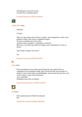 felicidad para el resto de tu vida....
Un gran beso y apretado abrazo
Domingo, Dezembro 20, 2009 2:35:00 PM
Solange Belém disse...
Olá Bete!
É Natal!
Época em que estamos tão sensíveis e alegres...que contagiamos a todos e que
podemos refletir sobre nossos verdadeiros amigos.
Fazemos um balanço de nossas vidas,
somamos todas as alegrias, e subtraímos as tristezas.
Bete, que o seu Natal seja repleto de alegria e paz, sinceramente é o que eu
desejo.
Feliz Natal e Próspero Ano Novo!
Sol
Domingo, Dezembro 20, 2009 9:38:00 PM
Marisa disse...
Hoje aconchegante em seu barco para desejar-lhe uma viagem feliz, na
companhia de sua tripulação amado. Que a Estrela do Mar, para protegê-lo e
ajudá-lo a lutar contra todas as probabilidades, neste imenso mar que une o céu
ea terra. Qual o ventos serão favoráveis!
Ata a volta Bete!
Obrigada de que reme na Gamela.
Segunda-feira, Dezembro 21, 2009 4:11:00 PM
Gina disse...
Passei para desejar um Natal de muita paz!
Bjs.
Quinta-feira, Dezembro 24, 2009 2:09:00 PM
 