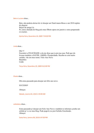 Bete e Luciana disse...
Bete, não poderia deixar de vir desejar um Natal maravilhoso e um 2010 repleto
de alegrias.
Beijos da amiga Lú.
Ps.:estou afastada do blog pois meu filhote opera em janeiro e estou preparando
os exames.
Quinta-feira, Dezembro 24, 2009 7:59:00 PM
Linda disse...
Olá !!!
Encontrei a FELICIDADE e ela me disse que ia pra tua casa. Pedi que ela
levasse também a SAÚDE, AMOR e Prosperidade. Recebe-os com muito
carinho, vão em meu nome. Feliz Ano Novo
Beijinhos
Linda
Terça-feira, Dezembro 29, 2009 9:42:00 PM
Elisete disse...
Olá estou passando para desejar um feliz ano novo.
SUCESSO!
Abraços
Sábado, Janeiro 02, 2010 1:59:00 AM
anikolatou disse...
Estou passando p/ desejar um Feliz Ano Novo e também te informar q tenho um
selinho p/ vc no meu blog. Pode pegá-lo no post Selinho Ensolarado.
Abraços
Sexta-feira, Janeiro 08, 2010 6:47:00 PM
 