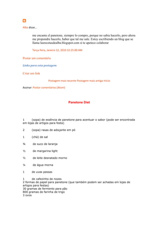 Alba disse...
me encanta el panetone, siempre lo compro, porque no sabia hacerlo, pero ahora
me propondre hacerlo, haber que tal me sale. Estoy escribiendo un blog que se
llama lasrecetasdealba.blogspot.com si te apetece colaborar
Terça-feira, Janeiro 12, 2010 12:25:00 AM
Postar um comentário
Links para esta postagem
Criar um link
Postagem mais recente Postagem mais antiga Início
Assinar: Postar comentários (Atom)
Panetone Diet
1 (sopa) de essência de panetone para acentuar o sabor (pode ser encontrada
em lojas de artigos para festa)
2 (sopa) rasas de adoçante em pó
1 (chá) de sal
¾ de suco de laranja
½ de margarina light
½ de leite desnatado morno
¼ de água morna
1 de uvas passas
1 de cafezinho de nozes
2 formas de papel para panetone (que também podem ser achadas em lojas de
artigos para festas)
30 gramas de fermento para pão
800 gramas de farinha de trigo
3 ovos
 