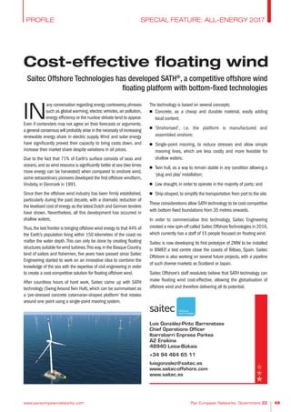 Cost-effective floating wind
www.paneuropeannetworks.com Pan European Networks: Government 22 49
Saitec Offshore Technologies has developed SATH®
, a competitive offshore wind
floating platform with bottom-fixed technologies
SPECIAL FEATURE: ALL-ENERGY 2017PROFILE
IN
any conversation regarding energy controversy,phrases
such as global warming,electric vehicles,air pollution,
energy efficiency or the nuclear debate tend to appear.
Even if contenders may not agree on their forecasts or arguments,
a general consensus will probably arise in the necessity of increasing
renewable energy share in electric supply. Wind and solar energy
have significantly proved their capacity to bring costs down, and
increase their market share despite variations in oil prices.
Due to the fact that 71% of Earth’s surface consists of seas and
oceans,and as wind resource is significantly better at sea (two times
more energy can be harvested) when compared to onshore wind,
some extraordinary pioneers developed the first offshore windfarm,
Vindeby, in Denmark in 1991.
Since then the offshore wind industry has been firmly established,
particularly during the past decade, with a dramatic reduction of
the levelised cost of energy as the latest Dutch and German tenders
have shown. Nevertheless, all this development has occurred in
shallow waters.
Thus,the last frontier is bringing offshore wind energy to that 44% of
the Earth’s population living within 150 kilometres of the coast no
matter the water depth. This can only be done by creating floating
structures suitable for wind turbines.This way,in the Basque Country,
land of sailors and fishermen, five years have passed since Saitec
Engineering started to work on an innovative idea to combine the
knowledge of the sea with the expertise of civil engineering in order
to create a cost-competitive solution for floating offshore wind.
After countless hours of hard work, Saitec came up with SATH
technology (Swing Around Twin Hull), which can be summarised as
a ‘pre-stressed concrete catamaran-shaped platform’ that rotates
around one point using a single-point mooring system.
The technology is based on several concepts:
n Concrete, as a cheap and durable material, easily adding
local content;
n ‘Onshorised’, i.e. the platform is manufactured and
assembled onshore;
n Single-point mooring, to reduce stresses and allow simple
mooring lines, which are less costly and more feasible for
shallow waters;
n Twin hull, as a way to remain stable in any condition allowing a
‘plug and play’ installation;
n Low draught, in order to operate in the majority of ports; and
n Ship-shaped,to simplify the transportation from port to the site.
These considerations allow SATH technology to be cost-competitive
with bottom-fixed foundations from 35 metres onwards.
In order to commercialise this technology, Saitec Engineering
created a new spin-off called Saitec OffshoreTechnologies in 2016,
which currently has a staff of 15 people focused on floating wind.
Saitec is now developing its first prototype of 2MW to be installed
in BIMEP, a test centre close the coasts of Bilbao, Spain. Saitec
Offshore is also working on several future projects, with a pipeline
of such diverse markets as Scotland or Japan.
Saitec Offshore’s staff resolutely believe that SATH technology can
make floating wind cost-effective, allowing the globalisation of
offshore wind and therefore delivering all its potential.
Luis González-Pinto Barrenetxea
Chief Operations Officer
Ibarrabarri Enpresa Parkea
A2 Eraikina
48940 Leioa-Bizkaia
+34 94 464 65 11
luisgonzalez@saitec.es
www.saitec-offshore.com
www.saitec.es
 
