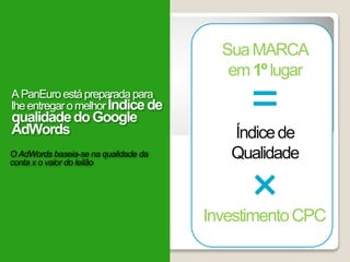 ×
=
SuaMARCA
em1ºlugar
InvestimentoCPC
Índicede
QualidadeO AdWords baseia-se na qualidade da
conta x o valor do leilão
APanEuroestápreparadapara
lheentregaromelhorÍndicede
qualidadedoGoogle
AdWords
 