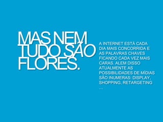 MASNEM
TUDOSÃO
FLORES.
A INTERNET ESTÁ CADA
DIA MAIS CONCORRIDA E
AS PALAVRAS CHAVES
FICANDO CADA VEZ MAIS
CARAS. ALEM DISSO
ATUALMENTE AS
POSSIBILIDADES DE MÍDIAS
SÃO INUMERAS: DISPLAY,
SHOPPING, RETARGETING
…
 