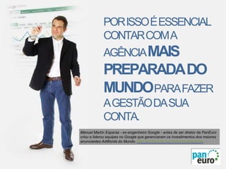 Manuel Martín Esparza - ex-engenheiro Google - antes de ser diretor da PanEuro
criou e liderou equipes no Google que gerenciaram os investimentos dos maiores
anunciantes AdWords do Mundo. http://es.linkedin.com/in/manuelesparza.
PORISSOÉESSENCIAL
CONTARCOMA
AGÊNCIAMAIS
PREPARADADO
MUNDOPARAFAZER
AGESTÃODASUA
CONTA.
 