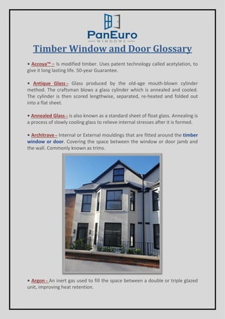 Timber Window and Door Glossary
• Accoya™ – Is modified timber. Uses patent technology called acetylation, to
give it long lasting life. 50-year Guarantee.
• Antique Glass – Glass produced by the old-age mouth-blown cylinder
method. The craftsman blows a glass cylinder which is annealed and cooled.
The cylinder is then scored lengthwise, separated, re-heated and folded out
into a flat sheet.
• Annealed Glass – is also known as a standard sheet of float glass. Annealing is
a process of slowly cooling glass to relieve internal stresses after it is formed.
• Architrave – Internal or External mouldings that are fitted around the timber
window or door. Covering the space between the window or door jamb and
the wall. Commonly known as trims.
• Argon – An inert gas used to fill the space between a double or triple glazed
unit, improving heat retention.
 