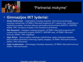 “Partneriai mokyme”

• Gimnazijos IKT lyderiai:
•   Silvija Sėrikovienė – matematikos mokytoja ekspertė, informacinių technologijų
    mokytoja metodininkė, LR ŠMM ir Microsoft programos IKT Lyderiai narė, nacionalinių ir
    tarptautinių projektų, kuriuose dalyvavo gimnazijos bendruomenė (ASPECT, INSPIRE,
    eQNet, VKK, Inovatyvių mokyklų ir kiti) mokyklos koordinatorė;
•   Rita Štaupienė – biologijos mokytoja ekspertė, LR ŠMM ir Microsoft programos IKT
    Lyderiai narė, tarptautinių projektų ASPECT, INSPIRE narė, LR ŠMM ir Microsoft
    konkurso 2006m. VKK nugalėtoja;
•   Algis Želvys – lietuvių kalbos mokytojas metodininkas, teatro mokytojas ekspertas,
    lietuvių kalbos (gimtosios) mokomųjų objektų rengėjas, LR ŠMM ir Microsoft konkurso
    2006m. VKK nominantas;
•   Vidas Vrubliauskas – technologijų mokytojas ekspertas, LR ŠMM ir Microsoft konkurso
    2006m. VKK nominantas.




                    Panevėžio Juozo Miltinio gimnazija                                       13
 