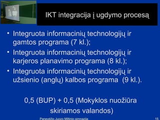 IKT integracija į ugdymo procesą

• Integruota informacinių technologijų ir
  gamtos programa (7 kl.);
• Integruota informacinių technologijų ir
  karjeros planavimo programa (8 kl.);
• Integruota informacinių technologijų ir
  užsienio (anglų) kalbos programa (9 kl.).

     0,5 (BUP) + 0,5 (Mokyklos nuožiūra
            skiriamos valandos)
          Panevėžio Juozo Miltinio gimnazija    15
 