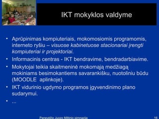 IKT mokyklos valdyme


• Aprūpinimas kompiuteriais, mokomosiomis programomis,
  interneto ryšiu – visuose kabinetuose stacionariai įrengti
  kompiuteriai ir projektoriai.
• Informacinis centras - IKT bendravime, bendradarbiavime.
• Mokytojai teikia skaitmeninė mokomąją medžiagą
  mokiniams besimokantiems savarankišku, nuotoliniu būdu
  (MOODLE aplinkoje).
• IKT vidurinio ugdymo programos įgyvendinimo plano
  sudarymui.
• ...


              Panevėžio Juozo Miltinio gimnazija               16
 