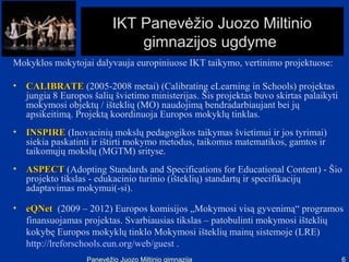 IKT Panevėžio Juozo Miltinio
                               gimnazijos ugdyme
Mokyklos mokytojai dalyvauja europiniuose IKT taikymo, vertinimo projektuose:

•   CALIBRATE (2005-2008 metai) (Calibrating eLearning in Schools) projektas
    jungia 8 Europos šalių švietimo ministerijas. Šis projektas buvo skirtas palaikyti
    mokymosi objektų / išteklių (MO) naudojimą bendradarbiaujant bei jų
    apsikeitimą. Projektą koordinuoja Europos mokyklų tinklas.
•   INSPIRE (Inovacinių mokslų pedagogikos taikymas švietimui ir jos tyrimai)
    siekia paskatinti ir ištirti mokymo metodus, taikomus matematikos, gamtos ir
    taikomųjų mokslų (MGTM) srityse.
•   ASPECT (Adopting Standards and Specifications for Educational Content) - Šio
    projekto tikslas - edukacinio turinio (išteklių) standartų ir specifikacijų
    adaptavimas mokymui(-si).

•   eQNet (2009 – 2012) Europos komisijos „Mokymosi visą gyvenimą“ programos
    finansuojamas projektas. Svarbiausias tikslas – patobulinti mokymosi išteklių
    kokybę Europos mokyklų tinklo Mokymosi išteklių mainų sistemoje (LRE)
    http://lreforschools.eun.org/web/guest .
                   Panevėžio Juozo Miltinio gimnazija                                    6
 