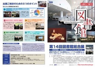 出展ご検討のための5つのポイント                                                                                                                                    出展のご案内
【他にはない図書館総合展の魅力】

  1   出展者総数155件、総入場者数25,631名の                                       来場者の所属割合

      図書館界最大イベント                                   一般企業・
                                                   個人
                                                                   18.8%
                                                                               公共図書館
                                                                               関係者
                                 入場者の内訳は、 右図に              28.3%
                                                 小 中 高学校
                                                  ・ ・                         機関・企業
                                示す通り図書館・文教関係     図書館関係者               19.1%   図書館関係者
                                                 3.1％
                                のプロフェッショナルた
                                                              24.4％
                                ち。出展者にとって 冷や
                                          “         学生                        博物館 美術館
                                                                                  ・  ・
                                                    4.1％                      公文書館
                                かし ”が少なく、良質なコ                                 2.2%
                                                 大学 短大 高専図書館関係者
                                                   ・  ・
                                ンベンションです。                               ※第13 回図書館総合展実績




  2    飽きさせない、放さない動線 !!                 3   錚々たる講師陣が総合展の
                                            熱気をつくり出す !!
  来場者の滞在時間が非常に長いことも本総合展の特長で
                                        長尾真、青柳正規、 高山正也、 片山善博、北川正恭、角川
 す。 フォーラム参加とブース訪
                                       歴彦、荒俣宏、林望、ドナルド・
 問との連動がその要因の一つ。
                                       キーン……キーパーソン達が講
 主催フォーラムからブースへの
                                       師を務めるフォーラムが 80 余。
 誘 導 な ど も、 去 13 回 の 運 営
           過
                                       このようなコンベンションは他
 ノウハウのなかで、     最適にマネ
                                       にはありません。
 ジメントさせていただきます。




  4    幅広い参加企業・団体 !                     5   関連イベントを通年的に開催!!
                                            アーカイブ事業も展開！
  情報化・デジタル化によって、        図書館のあり方も大きく
                                        2011 年フォーラム in 京都、 年 in 仙台 5/27） 総合
                                                              12  （     と、
 変 わろ う と し て い ます。 本 総
                                       展関連イベントを各地で開催。
 合展は、  ご参加いただく企業・
                                       ま た 出 展・フ ォ ー ラ ム 内 容 の
 団体を常に拡大し、      アクティブ
                                       アーカイブ化も積極的にすす
 に動きつづけています。      参加者
                                       め、 コンベンションの波及効果
 が時代の変化を実感できる場を
                                       を高めています。
 提供しています。


                                                                                                          Photo：ポスターセッション2011受賞団体 最優秀賞： ｕ ｏｉ
                                                                                                                                       Ｋ ｍｒ（左下）
                                                                                                                                              ・優秀賞：名古屋学院大学 学術情報センター（上）
                                                                                                                                                                     ・大東市立図書館（右下）
  第 13 回図書館総合展 出展者の声から
                                    株式会社ブレインテック（ブースNo.30）



                                                                                         第14回図書館総合展
                                     第1回から毎年出展していますが、年間を通じて「図書館総合展で
 芝本産業株式会社（ブースNo.3）                  パンフレットをもらった」
                                               「図書館総合展で説明を聞いて興味を持っ
  今まで図書館をマーケッ トとして認識しておらず出展         た」と問い合わせしてくださるお客様が大変多く、毎回、新規顧客開
 を見送っておりましたが、今回初めて出展した結果、 来         拓には大変重要な展示会だと感じています。 図書館の実務担当者か

                                                                                             同 時 開 催：学 術 情 報オープンサミッ 2012
                                                                                                                   ト
                                                                                                                                                                         パシフィコ横浜
 場者の大学図書館様をはじめ、  各図書館の方々にお声         ら決定権を持つ館長クラスまで多数の業界関係者が来場するので、
 をかけていただき一気に販路が広がりました。              いくつもの小さな展示会に出展するよりも、非常に効率的です。


【スケジュール】
                                                                                         2012 年11月 20 日（火） 11月 22 日（木）
                                                                                         パシフィコ横浜 展示ホール D／アネックスホール他 10 00∼18 00
                                                                                                                     ：     ：                                              会場風景

   4 月 13 日       「出展者募集説明会」開催 ブース出展・フォーラム等の申込方法について説明いたします。
                                                                                         主  催：図書館総合展運営委員会
   7 月 20 日       「ブース出展」
                        「フォーラム」等の申込締切                                                    後  援：総務省／文部科学省／経済産業省／国立国会図書館／国立公文書館／国立情報学研究所／国公私立大学図書館協力委
                                                                                              員会／国立大学図書館協会／公立大学協会図書館協議会／私立大学図書館協会／私立短期大学図書館協議会／全国学
                  「出展者説明会」
                         「会場見学会」 （パシフィコ横浜）
                                開催
                                                                                              校図書館協議会／日本図書館協会／専門図書館協議会／日本医学図書館協会／日本薬学図書館協議会／音楽図書館協
    9 月初旬         「展示会ブース配置」 発表及び展示に関する諸注意や各提出書類について説明を行います。
                                                                                              議会／北米日本研究資料調整協議会／神奈川県教育委員会／横浜市教育委員会／神奈川県図書館協会／神奈川県資料
                   説明会終了後、フォーラム会場（アネックスホール他）と展示会場（展示ホール）の見学を予定しております。
                                                                                              室研究会／神奈川県歴史資料取扱機関連絡協議会／東京都図書館協会／日本書籍出版協会／科学技術振興機構／知的
   11 月 19 日      展示会設営日                                                                      資源イニシアティブ／日本電子出版協会／三田図書館・情報学会／アート・ドキュメンテーション学会／全国歴史資
                                                                                              料保存利用機関連絡協議会／情報知識学会／図書館振興財団（順不同・予定）
11 月 20 日∼ 22 日   第 14 回図書館総合展／学術情報オープンサミット 2012 開催
                                                                                         企画・運営 ：   カルチャー・ジャパン            図書館総合展公式ウェブサイト     http://www.libraryfair.jp/
 