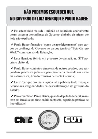 NÃO PODEMOS ESQUECER QUE,
NO GOVERNO DE LUIZ HENRIQUE E PAULO BAUER:

    Foi encontrado mais de 1 milhão de dólares no apartamento
de um assessor de confiança do Governo, dinheiro de origem até
hoje não explicada;
   Paulo Bauer financiou “curso de aperfeiçoamento” para car-
gos de confiança do Governo no parque temático “Beto Carrero
World” com recursos da Educação;
   Luiz Henrique foi réu em processo de cassação no STF por
crime eleitoral;
    Paulo Bauer contratou empresas de outros estados, que res-
pondem processos judiciais, para fornecer a merenda nas esco-
las catarinenses, tirando recursos de Santa Catarina;
   Luiz Henrique proibiu, via judicial, a publicação de livro que
denunciava irregularidades na descentralização do governo do
Estado;
   Para completar, Paulo Bauer, quando deputado federal, man-
teve em Brasília um funcionário fantasma, repetindo práticas de
imoralidade!
 