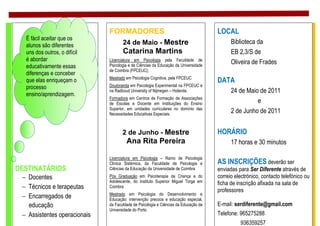 FORMADORES                                             LOCAL
  É fácil aceitar que os
  alunos são diferentes          24 de Maio - Mestre                                       Biblioteca da
  uns dos outros, o difícil      Catarina Martins                                          EB 2,3/S de
  é abordar                   Licenciatura em Psicologia pela Faculdade de
                                                                                           Oliveira de Frades
  educativamente essas        Psicologia e de Ciências da Educação da Universidade
                              de Coimbra (FPCEUC);
  diferenças e conceber
                              Mestrado em Psicologia Cognitiva, pela FPCEUC
  que elas enriqueçam o                                                              DATA
  processo                    Doutoranda em Psicologia Experimental na FPCEUC e
  ensino/aprendizagem.
                              na Radboud University of Nijmegen – Holanda.                 24 de Maio de 2011
                              Formadora em Centros de Formação de Associações
                              de Escolas e Docente em Instituições do Ensino                         e
                              Superior, em unidades curriculares no domínio das
                              Necessidades Educativas Especiais.
                                                                                           2 de Junho de 2011


                                     2 de Junho - Mestre                             HORÁRIO
                                       Ana Rita Pereira                                    17 horas e 30 minutos

                              Licenciatura em Psicologia – Ramo de Psicologia
                              Clínica Sistémica, da Faculdade de Psicologia e        AS INSCRIÇÕES deverão ser
DESTINATÁRIOS                 Ciências da Educação da Universidade de Coimbra        enviadas para Ser Diferente através de
 − Docentes                   Pós Graduação em Psicoterapia da Criança e do          correio electrónico, contacto telefónico ou
                              Adolescente, do Instituto Superior Miguel Torga em     ficha de inscrição afixada na sala de
 − Técnicos e terapeutas      Coimbra
                                                                                     professores
                              Mestrado em Psicologia do Desenvolvimento e
 − Encarregados de            Educação: intervenção precoce e educação especial,
   educação                   da Faculdade de Psicologia e Ciências da Educação da   E-mail: serdiferente@gmail.com
                              Universidade do Porto.
 − Assistentes operacionais                                                          Telefone: 965275288
                                                                                               936359257
 