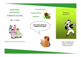 QUEM PODE                          DE 30 EM 30 DIAS

       PARTICIPAR?                   HAVERÁ PRÉMIOS             Participa e
                                                               diverte-te!!!
   TODOS OS ALUNOS                     SURPRESA.


         DO 7.º ANO.

                                        MAS AINDA ESTÁS AÍ?
                                         VAMOS À LEITURA!!!




Objetivo: Promover o prazer de ler                            Não te esqueças de
                                                              trazer o livro para o
                                                                 dia das trocas!!
 