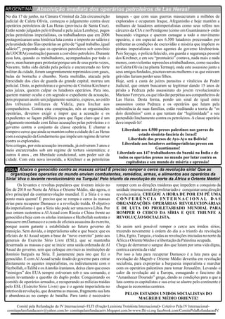 No dia 17 de junho, na Câmara Criminal da 2da circunscrição ianques - que com suas guerras massacraram a milhões de
judicial de Caleta Olivia, começou o julgamento contra doze explorados e ocuparam Iraque, Afeganistão e hoje mantêm a
operários petroleiros de Las Heras (província de Santa Cruz). milhares de lutadores antimperialistas como seus reféns nos
Estão sendo julgados pelo tribunal e pela juíza Lembeye, pagos cárceres da CIAe no Pentágono (como em Guantánamo)- estão
pelas petroleiras imperialistas, os trabalhadores que em 2006 buscando vingança e querem esmagar a todo o movimento
protagonizaram uma histórica luta contra o imposto ao salário e operário, e em especial aos 6.500 lutadores processados por
pela unidade das filas operárias ao grito de “igual trabalho, igual enfrentar as condições de escravidão e miséria que impõem os
salário!”, propondo que os operários petroleiros sob convênio piratas imperialistas e seus agentes do governo kirchnerista.
da UOCRA(construção) passem a convênio petroleiro. Durante Pois Sayago, o polícia falecido, era guarda e segurança pessoal
essa luta, quando os trabalhadores, acompanhados por todo o dos Kirchner, e em seu “prontuário” contava, nada mais e nada
povo, marcharam para protestar porque um de seus porta-vozes, menos, com violentas repressões a trabalhadores, como sucedeu
Navarro, tinha sido detido pela polícia e encarcerado no forte na Caleta Olivia (na planta Termap), onde este assassino junto a
militar da cidade, foram sangrentamente reprimidos com gases, seus amigos fardados, pisoteavam as mulheres e as que estavam
balas de borracha e chumbo. Nesta multidão, atacada pela grávidasfaziamperderseus filhos.
ferocidade dos cães de guarda do grande capital, morreu um Hoje, será a casta de juízes parasitas e vitalícios do Poder
policial. Disto, as petroleiras e o governo de Cristina Kirchner e Judicial, que ontem buscaram se legitimar dando 15 anos de
seus juízes, querem culpar os lutadores operários. Para isto, prisão a Pedraza pelo assassinato do jovem revolucionário
querem manter oculto e em segredo o expediente da acusação, Mariano Ferreyra, os que irão dar perpétua aos companheiros de
pois preparam assim um julgamento sumário, express, ao estilo Las Heras. Desta forma, pondo um sinal de igual entre
dos tribunais militares de Videla, para linchar aos assassinos como Pedraza e os operários que lutam pela
companheiros. Contra esta conspiração, nós as organizações subsistência de suas famílias, estão reeditando a teoria de “os
operárias, devemos exigir e impor que a acusação e os dois demônios” com a que tentam dar “legitimidade” a seu
expedientes se façam públicos para que fique claro que é um pretendido linchamento contra os petroleiros. A classe operária
julgamento montado com falsas acusações pelas petroleiras e o deveimpedi-lo!
governo contra o conjunto da classe operária. E chamar a
Liberdade aos 4.500 presos palestinos nas garras doromper o cerco que ainda se mantémsobre a cidadede Las Heras
estado sionista-fascista de Israel!com a ocupação da Gendarmeria que impõe um regime de terror
Liberdade dos presos de Ayo-Ayo na Bolívia!contraos explorados.
Liberdade aos lutadores antimperialistas presos emSeis colegas, por esta acusação inventada, já estiveram 3 anos e
Guantánamo!meio encarcerados sob um regime de tortura sistemática; e
Liberdade aos 147 trabalhadores da Suzuki na Índia e deoutros 4 anos , em liberdade condicional, sem poder sair da
todos os operários presos no mundo por lutar contra oscidade. Com esta nova investida, a Kirchner e as petroleiras
capitalistas e seu mundo de miséria e opressão!
Absolvição imediata dos operários petroleiros de Las Heras!ARGENTINA
Os levantes e revoltas populares que tiveram início no romper com as direções traidoras que impedem a conquista da
fim de 2010 no Norte da África e Oriente Médio, são agora, o unidade internacional do proletariado e conquistar uma direção
alvo principal da contrarrevolução mundial. E a Síria é o seu revolucionária. CHEGOU A HORA DE POR EM PÊ UMA
ponto mais quente! É preciso que se rompa o cerco às massas C O N F E R Ê N C I A I N T E R N A C I O N A L D A S
sírias para recuperar Damasco e a revolução traída. O objetivo ORGANIZAÇÕES OPERÁRIAS REVOLUCIONÁRIAS
do imperialismo é que a Síria não pode ser uma nova Líbia. Por E DE LUTA DO PROLETARIADO MUNDIAL PARA
isso ontem sustentou a Al Assad com Rússia e China frente ao ROMPER O CERCO DA SÍRIA E QUE TRIUNFE A
genocídio e hoje com os aitolas iranianos e Hezbollah sustenta o REVOLUÇÃO SOCIALISTA.
massacre em Damasco e a casta de oficiais assassina do exercito,
porque assim garante a estabilidade ao futuro governo de Só assim será possível romper o cerco aos irmãos sírios,
transição. Sem duvida, o imperialismo sabe o que busca: que os trazendo novamente à ordem do dia a o triunfo da revolução
oficiais de Al Assad sejam a base do “novo exercito” junto aos Líbia, Egito,Turquia , e todas as revoluções iniciadas no norte da
generais do Exercito Sírio Livre (ESL), que se mantenha ÁfricaeOrienteMédioealibertaçãodaPalestinaocupada.
desarmada as massas e que se inicie uma saída ordenada de Al Chega de derramar o sangue dos que lutam por uma vida digna,
Assad do governo, sem que coloque em risco as instituições de contraacarestiadavida!
domínio burguês na Síria. É justamente para isto que fez o Por isso a luta para recuperar Damasco é a luta para que a
genocídio. E com Al Assad sendo tirado do governo para entrar revolução do Magreb e Oriente Médio devenha em revolução
diretamente os agentes imperialistas, ou indiretamente com o socialista, para expropriar a burguesia imperialista e marchar
Hezbollah, oTalibã e osAiatolás iranianos, deixa claro que esses com os operários palestinos para tomar Jerusalém. Levando o
“inimigos” dos EUA sempre estiveram sob o seu comando, e calor da revolução até a Europa, esmagando o fascismo do
assim levantando a questão do duplo poder. Conquistando os “Amanhecer Dourado” grego, dando as condições para a que a
comitês de operários armados, e recuperando as milícias traídas luta contra os capitalistas e sua crise se alastre pelo continente e
pelo ESL (Exército Sírio Livre) que é o agente imperialista no chegueàseconomiascentrais.
interior da revolução, que desarma as massas, fragmenta sua luta
PELOS ESTADOS UNIDOS SOCIALISTAS DOe abandona-as no campo de batalha. Para tanto é necessário
MAGREB E MÉDIO ORIENTE!
Abaixo o genocídio contra as massas sírias! É preciso romper o cerco da revolução síria! Que as
organizações operarias do mundo enviem combatentes, remédios, armas, e alimentos aos operários da
Síria! Viva o levante revolucionário na Turquia! Pelo triunfo da revolução do norte da África e Oriente Médio!
SÍRIA
Comitê pela Refundação da IV Internacional- FLTI (Fração Leninista Trotskista Internacional)- Coletivo Pela IV Internacional-
comitepelarefundacaoiv@yahoo.com.br- comitepelarefundacaoiv.blogspot.com.br-www.flti-ci.org facebook.com/ComitePelaRefundacaoIV
 