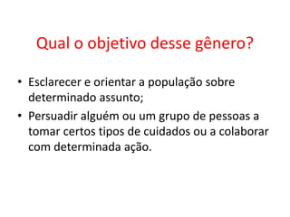 Qual o objetivo desse gênero?
• Esclarecer e orientar a população sobre
determinado assunto;
• Persuadir alguém ou um grupo de pessoas a
tomar certos tipos de cuidados ou a colaborar
com determinada ação.

 