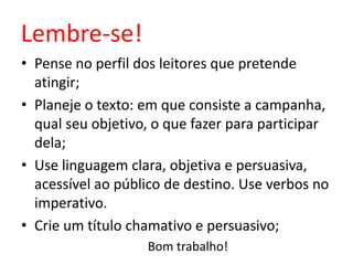 Lembre-se!
• Pense no perfil dos leitores que pretende
atingir;
• Planeje o texto: em que consiste a campanha,
qual seu objetivo, o que fazer para participar
dela;
• Use linguagem clara, objetiva e persuasiva,
acessível ao público de destino. Use verbos no
imperativo.
• Crie um título chamativo e persuasivo;
Bom trabalho!

 