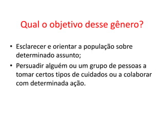 Qual o objetivo desse gênero?
• Esclarecer e orientar a população sobre
determinado assunto;
• Persuadir alguém ou um grupo de pessoas a
tomar certos tipos de cuidados ou a colaborar
com determinada ação.

 