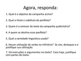 Agora, responda:
1. Qual é o objetivo da campanha acima?
2. Qual o título e subtítulo do panfleto?
3. Quem é o emissor do texto da campanha publicitária?

4. A quem se destina esse panfleto?
5. Qual a variedade linguística usada?
6. Houve utilização de verbo no infinitivo? Se sim, destaque-o e
justifique sua utilização.
7. Há instruções e argumentos no texto? Caso haja, justifique
com partes do texto.

 