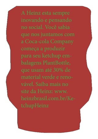 A Heinz esta sempre inovando e pensando no social. Você sabia que nos juntamos com a Coca-cola Company começa a produzir para seu ketchup embalagens PlantBottle, que usam até 30% de material verde e renovável. Saiba mais no site da Heinz: www. heinzbrasil.com.br/KetchupHeinz 