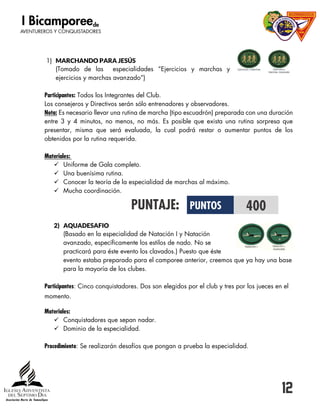 12
1) MARCHANDO PARA JESÚS
(Tomado de las especialidades “Ejercicios y marchas y
ejercicios y marchas avanzado”)
Participantes: Todos los Integrantes del Club.
Los consejeros y Directivos serán sólo entrenadores y observadores.
Nota: Es necesario llevar una rutina de marcha (tipo escuadrón) preparada con una duración
entre 3 y 4 minutos, no menos, no más. Es posible que exista una rutina sorpresa que
presentar, misma que será evaluada, la cual podrá restar o aumentar puntos de los
obtenidos por la rutina requerida.
Materiales:
 Uniforme de Gala completo.
 Una buenísima rutina.
 Conocer la teoría de la especialidad de marchas al máximo.
 Mucha coordinación.
PUNTAJE:
2) AQUADESAFIO
(Basado en la especialidad de Natación I y Natación
avanzado, específicamente los estilos de nado. No se
practicará para éste evento los clavados.) Puesto que éste
evento estaba preparado para el camporee anterior, creemos que ya hay una base
para la mayoría de los clubes.
Participantes: Cinco conquistadores. Dos son elegidos por el club y tres por los jueces en el
momento.
Materiales:
 Conquistadores que sepan nadar.
 Dominio de la especialidad.
Procedimiento: Se realizarán desafíos que pongan a prueba la especialidad.
PUNTOS 400
 