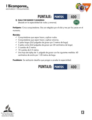 13
PUNTAJE:
3) RALLY DE NUDOS Y AMARRAS
(Basado en la especialidad de nudos y amarras)
Participantes: Cinco conquistadores. Dos son elegidos por el club y tres por los jueces en el
momento.
Materiales:
 Conquistadores que sepan hacer y aplicar nudos.
 Conquistadores que sepan hacer y aplicar amarras.
 2 palos largos (2x2 pulgadas de grosor por 3 metros de largo)
 5 palos cortos (2x2 pulgadas de grosor por 60 centímetros de largo)
 5 cuerdas de 2 metros.
 10 cuerdas de 2.5 metros
 Una hoja de triplay de ½ pulgada de grosor con las siguientes medidas: 60
centímetros de ancho por 1.20 metros de largo.
Procedimiento: Se realizarán desafíos que pongan a prueba la especialidad.
PUNTAJE:
PUNTOS 400
PUNTOS 400
 