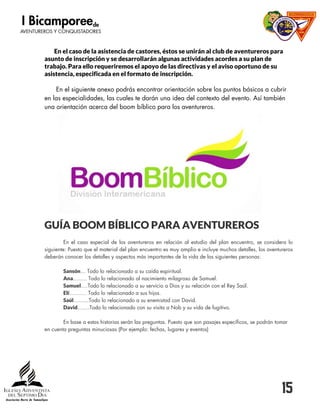 15
En el caso de la asistencia de castores, éstos se unirán al club de aventureros para
asunto de inscripción y se desarrollarán algunas actividades acordes a su plan de
trabajo. Para ello requeriremos el apoyo de las directivas y el aviso oportuno de su
asistencia, especificada en el formato de inscripción.
En el siguiente anexo podrás encontrar orientación sobre los puntos básicos a cubrir
en las especialidades, las cuales te darán una idea del contexto del evento. Así también
una orientación acerca del boom bíblico para los aventureros.
GUÍA BOOM BÍBLICO PARA AVENTUREROS
En el caso especial de los aventureros en relación al estudio del plan encuentro, se considera lo
siguiente: Puesto que el material del plan encuentro es muy amplio e incluye muchos detalles, los aventureros
deberán conocer los detalles y aspectos más importantes de la vida de las siguientes personas:
Sansón… Todo lo relacionado a su caída espiritual.
Ana…….. Todo lo relacionado al nacimiento milagroso de Samuel.
Samuel….Todo lo relacionado a su servicio a Dios y su relación con el Rey Saúl.
Elí………. Todo lo relacionado a sus hijos.
Saúl……...Todo lo relacionado a su enemistad con David.
David…….Todo lo relacionado con su visita a Nob y su vida de fugitivo.
En base a estas historias serán las preguntas. Puesto que son pasajes específicos, se podrán tomar
en cuenta preguntas minuciosas (Por ejemplo: fechas, lugares y eventos)
 
