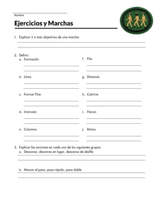 Nombre
Ejercicios y Marchas
1. Explicar 5 o más objectivos de una marcha.
2. Definir:
a. Formación f. Fila
b. Línea g. Distancia
c. Formar Filas h. Cubrirse
d. Intervalo i. Flanco
e. Columna j. Ritmo
3. Explicar las acciones en cada uno de los siguientes grupos:
a. Descanso, descanso en lugar, descanso de desfile
b. Marcar el paso, paso rápido, paso doble
 