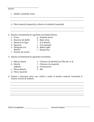 Nombre
c. Saludar y presentar armas
d. Flanco derecho (izquierdo) y columna a la derecha (izquierda)
4. Ejecutar correctamente los siguientes movimientos básicos:
a. Firmes
b. Descanso de desfile
c. Descanso en lugar
d. Descanso
e. Alinearase a la
derecha
f. Posición de oración
g. Presentar Armas
h. Bajar armas
i. A la derecha
j. A la izquierda
k. Media vuelta
l. Romper filas
5. Ejecutar correctamente los siguientes movimientos:
a. Marcar el paso
b. Marcha
adelante
c. Flanco derecho
d. Flanco izquierdo
e. Columna a la derecha (con filas de 3 o 4)
f. Columna a la izquierda
g. Contramarcha
h. Alto
6. Explicar y demostrar cómo usar, exhibir y cuidar la bandera nacional, incluyendo la
manera correcta de doblarla.
Fecha Completada: Instructor/Asesor:
 