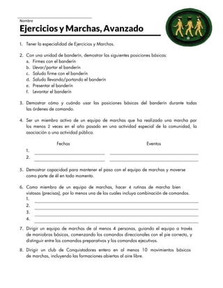 Nombre
Ejercicios y Marchas, Avanzado
1. Tener la especialidad de Ejercicios y Marchas.
2. Con una unidad de banderín, demostrar las siguientes posiciones básicas:
a. Firmes con el banderín
b. Llevar/portar el banderín
c. Saludo firme con el banderín
d. Saludo llevando/portando el banderín
e. Presentar el banderín
f. Levantar el banderín
3. Demostrar cómo y cuándo usar las posiciones básicas del banderín durante todas
las órdenes de comando.
4. Ser un miembro activo de un equipo de marchas que ha realizado una marcha por
los menos 2 veces en el año pasado en una actividad especial de la comunidad, la
asociación o una actividad pública.
Fechas Eventos
1.
2.
5. Demostrar capacidad para mantener el paso con el equipo de marchas y moverse
como parte de él en todo momento.
6. Como miembro de un equipo de marchas, hacer 4 rutinas de marcha bien
vistosas (precisas), por lo menos una de los cuales incluya combinación de comandos.
1.
2.
3.
4.
7. Dirigir un equipo de marchas de al menos 4 personas, guiando el equipo a través
de maniobras básicas, comenzando los comandos direccionales con el pie correcto, y
distinguir entre los comandos preparativos y los comandos ejecutivos.
8. Dirigir un club de Conquistadores entero en al menos 10 movimientos básicos
de marchas, incluyendo las formaciones abiertas al aire libre.
 