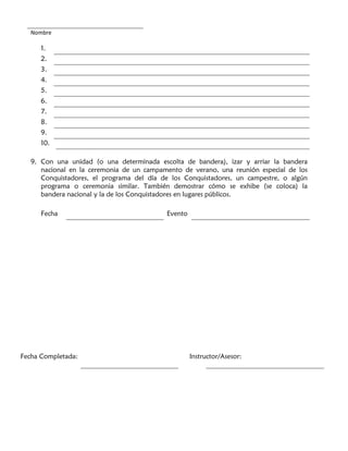 Nombre
1.
2.
3.
4.
5.
6.
7.
8.
9.
10.
9. Con una unidad (o una determinada escolta de bandera), izar y arriar la bandera
nacional en la ceremonia de un campamento de verano, una reunión especial de los
Conquistadores, el programa del día de los Conquistadores, un campestre, o algún
programa o ceremonia similar. También demostrar cómo se exhibe (se coloca) la
bandera nacional y la de los Conquistadores en lugares públicos.
Fecha Evento
Fecha Completada: Instructor/Asesor:
 